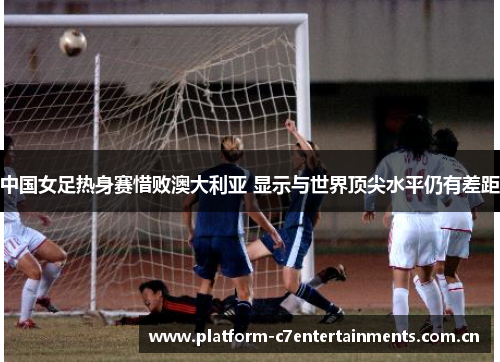 中国女足热身赛惜败澳大利亚 显示与世界顶尖水平仍有差距